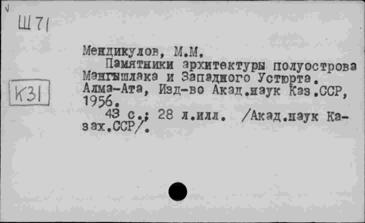 ﻿Ш 7/
КЗ
Меидикулов, М.М.
Памятники архитектуры полуострова Мангышлака и Западного Устюрта. Алма-Ата, Изд“в0 Акад.наук Кэз.ССР,
с.; 28 л.илл. /Акад.наук Казах. ССР/.